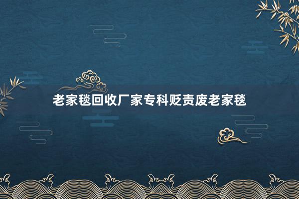 老家毯回收厂家专科贬责废老家毯