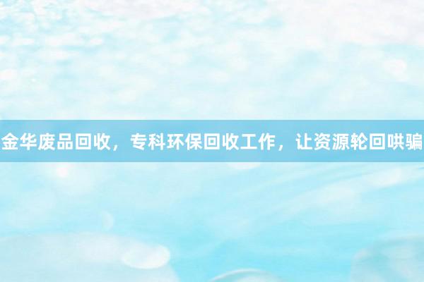 金华废品回收，专科环保回收工作，让资源轮回哄骗