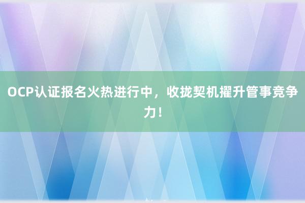 OCP认证报名火热进行中，收拢契机擢升管事竞争力！