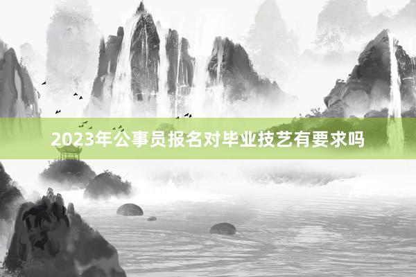 2023年公事员报名对毕业技艺有要求吗