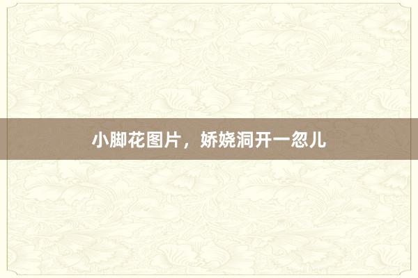 小脚花图片，娇娆洞开一忽儿