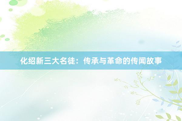 化绍新三大名徒：传承与革命的传闻故事